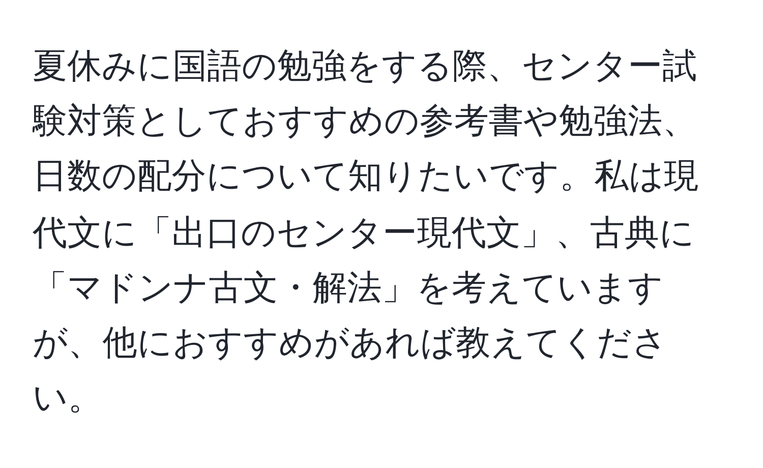 夏休みに国語の勉強をする際、センター試験対策としておすすめの参考書や勉強法、日数の配分について知りたいです。私は現代文に「出口のセンター現代文」、古典に「マドンナ古文・解法」を考えていますが、他におすすめがあれば教えてください。