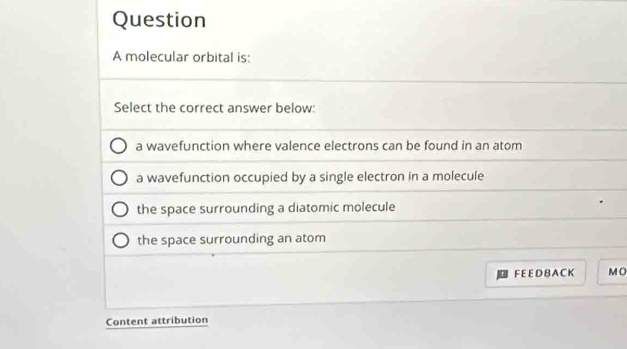 molecular orbital is:
Select the correct answer below:
a wavefunction where valence electrons can be found in an atom
a wavefunction occupied by a single electron in a molecule
the space surrounding a diatomic molecule
the space surrounding an atom
FEE D B A C K M O
Content attribution