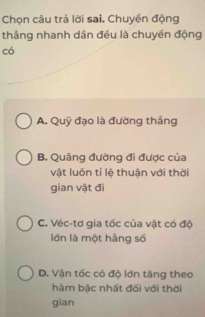 Chọn câu trả lời sai. Chuyển động
thẳng nhanh dần đều là chuyển động
có
A. Quỹ đạo là đường thẳng
B. Quãng đường đi được của
vật luôn tỉ lệ thuận với thời
gian vật đi
C. Véc-tơ gia tốc của vật có độ
lớn là một hằng số
D. Vận tốc có độ lớn tăng theo
hàm bậc nhất đối với thời
gian