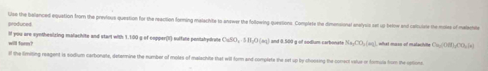 Use the balanced equation from the previous question for the reaction forming malachite to answer the following questions. Complete the dimensional analysis set up below and calculate the moles of malachite 
produced. 
If you are synthesizing malachite and start with 1.100 g of copper(II) sulfate pentahydrate CuSO_4· 5H_2O(aq) and 0.500 g of sodium carbonate Na_2CO_3(aq)
will form? what mass of mailachite Ca_2(OH)_2CO_3(s)
If the limiting reagent is sodium carbonate, determine the number of moles of malachite that will form and complete the set up by choosing the correct value or formula from the options.