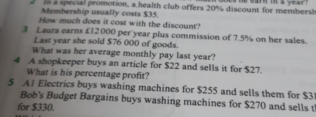 es he earn in a year ? 
2 n a special promotion, a health club offers 20% discount for membersh 
Membership usually costs $35. 
How much does it cost with the discount? 
3 Laura earns £12 000 per year plus commission of 7.5% on her sales. 
Last year she sold $76 000 of goods. 
What was her average monthly pay last year? 
4 A shopkeeper buys an article for $22 and sells it for $27. 
What is his percentage profit? 
5 A1 Electrics buys washing machines for $255 and sells them for $3
Bob’s Budget Bargains buys washing machines for $270 and sells t 
for $330.