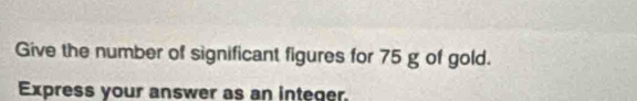 Give the number of significant figures for 75 g of gold. 
Express your answer as an integer.