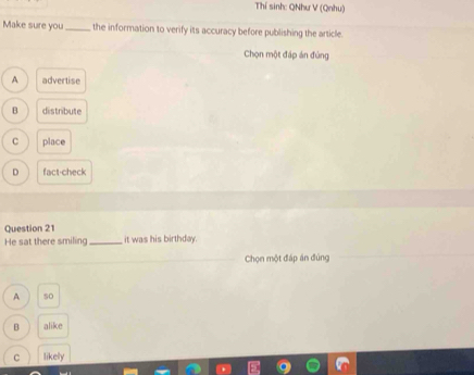 Thí sinh: QNhư V (Qnhu)
Make sure you _the information to verify its accuracy before publishing the article.
Chọn một đáp án đùng
A advertise
B distribute
C place
D fact-check
Question 21
He sat there smiling_ it was his birthday.
Chọn một đáp án đùng
A so
B alike
C likely