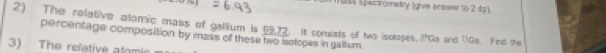 ass spectrometry (give arawerto 2 dp1 
2) The relative atomic mass of gallium is 6972. it consists of two isotopes. PCa and T!Ga. Find the 
percentage composition by mass of these two isctopes in gallium. 
3) The relative atomic