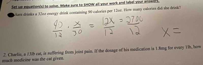 Set up equation(s) to solve. Make sure to SHOW all your work and label your answers. 
Sara drinks a 32oz energy drink containing 90 calories per 12oz. How many calories did she drink? 
2. Charlie, a 13lb cat, is suffering from joint pain. If the dosage of his medication is 1.8mg for every 1lb, how 
much medicine was the cat given.