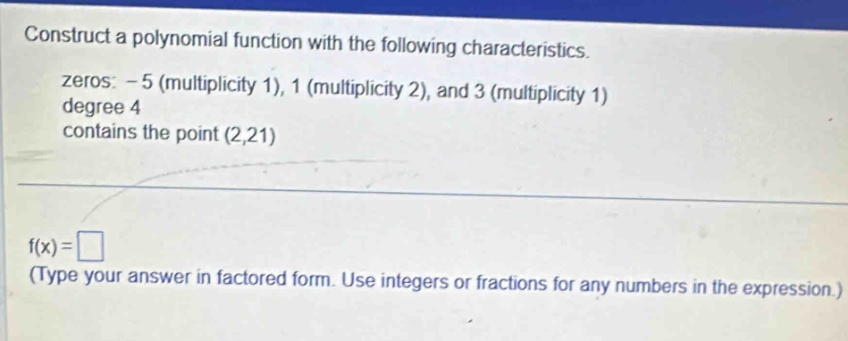 Construct a polynomial function with the following characteristics. 
zeros: - 5 (multiplicity 1), 1 (multiplicity 2), and 3 (multiplicity 1)
degree 4
contains the point (2,21)
f(x)=□
(Type your answer in factored form. Use integers or fractions for any numbers in the expression.)