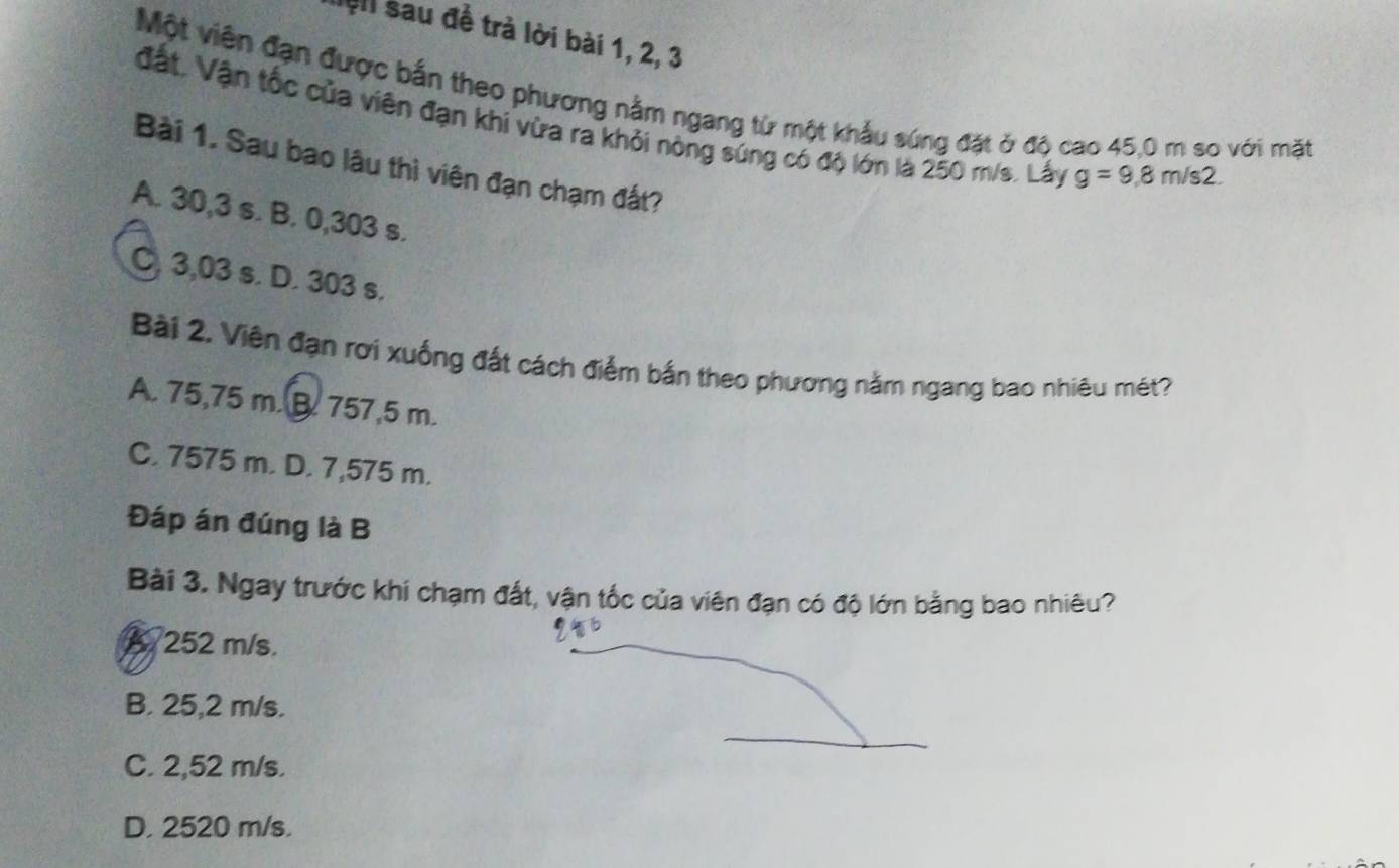 lệl sau đề trả lời bài 1, 2, 3
Một viên đạn được bắn theo phương nằm ngang từ một khẩu sứng đặt ở độ cao 45,0 m so với mặt
đất. Vận tốc của viên đạn khi vừa ra khỏi nòng súng có độ lớn là 250 m/s. Lấy g=9,8m/s2. 
Bài 1. Sau bao lâu thì viên đạn chạm đất?
A. 30,3 s. B. 0,303 s.
C. 3,03 s. D. 303 s.
Bài 2. Viên đạn rơi xuống đất cách điểm bắn theo phương nằm ngang bao nhiêu mét?
A. 75,75 m. B. 757,5 m.
C. 7575 m. D. 7,575 m.
Đáp án đúng là B
Bài 3. Ngay trước khi chạm đất, vận tốc của viên đạn có độ lớn bằng bao nhiêu?
A 252 m/s.
B. 25,2 m/s.
C. 2,52 m/s.
D. 2520 m/s.