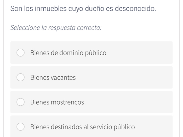 Son los inmuebles cuyo dueño es desconocido.
Seleccione la respuesta correcta:
Bienes de dominio público
Bienes vacantes
Bienes mostrencos
Bienes destinados al servicio público