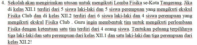 Sekolah akan mengirimkan utusan untuk mengikuti Lomba Fisika se-Kota Tangerang. Jika 
di kelas XII. 1 terdiri dari 5 siswa laki-laki dan 5 siswa perempuan yang mengikuti ekskul 
Fisika Club dan di kelas XII. 2 terdiri dari 6 siswa laki-laki dan 4 siswa perempuan yang 
mengikuti ekskul Fisika Club . Guru ingin membentuk tim untuk mengikuti perlombaan 
Fisika dengan ketentuan satu tim terdiri dari 4 orang siswa. Tentukan peluang terpilihnya 
tiga laki-laki dan satu perempuan dari kelas XII. 1 dan satu laki-laki dan tiga perempuan dari 
kelas XII. 2!