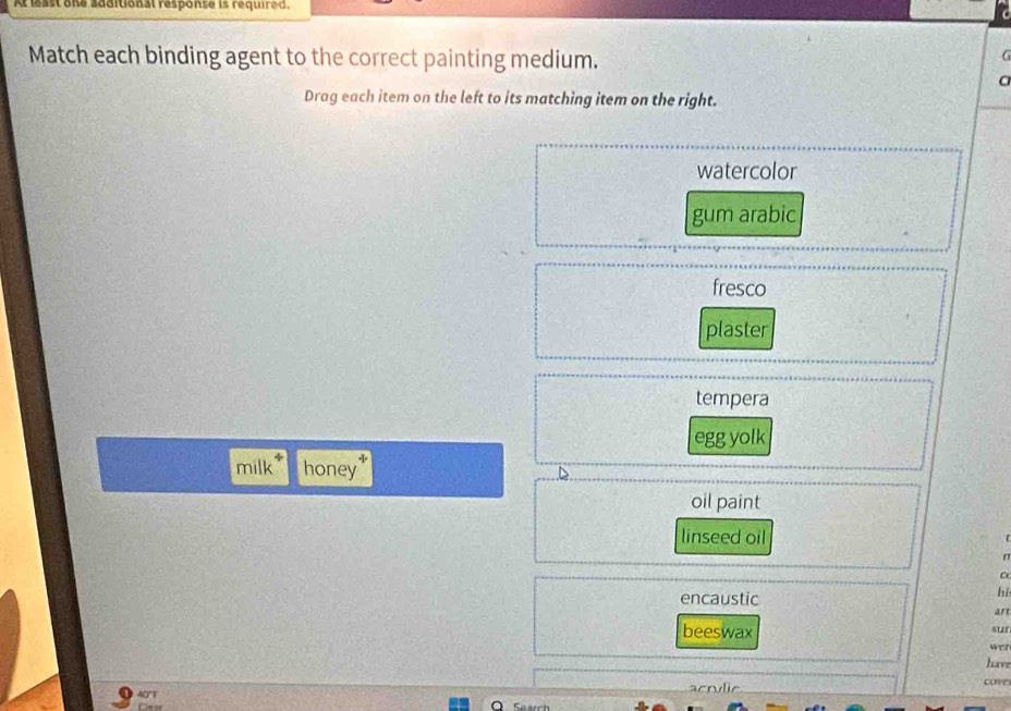 additional response is required.
Match each binding agent to the correct painting medium.
G
C
Drag each item on the left to its matching item on the right.
watercolor
gum arabic
fresco
plaster
tempera
egg yolk
milk honey
^
oil paint
linseed oil
C
encaustic
hé
beeswax
sur
wer
have
acrvlic
cove
Seatch