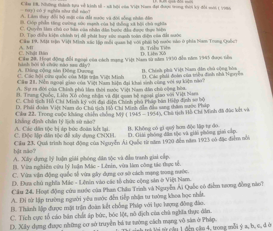 D. Kết quả đồi mới
Câu 18. Những thành tựu về kinh tế - xã hội của Việt Nam đạt được trong thời kỳ đổi mới ( 1986
- nay) có ý nghĩa như thế nào?
A. Làm thay đổi bộ mặt của đất nước và đời sống nhân dân
B. Góp phần tăng cường sức mạnh của hệ thống xã hội chủ nghĩa
C. Quyền làm chủ cơ bản của nhân dân bước đầu được thực hiện
D. Tạo điều kiện chính trị để phát huy sức mạnh toàn diện của đất nước
Câu 19. Mặt trận Việt Minh xác lập mối quan hệ với phái bộ nước nào ở phía Nam Trung Quốc?
A. Mĩ B. Triều Tiên
C. Nhật Bản D. Liên Xô
Câu 20. Hoạt động đổi ngoại của cách mạng Việt Nam từ năm 1930 đến năm 1945 được tiến
hành bởi tổ chức nào sau đây?
A. Đảng cộng sản Đông Dương
B. Chính phủ Việt Nam dân chủ cộng hòa
C. Các hội cứu quốc của Mặt trận Việt Minh D. Các phái đoàn của triều đình nhà Nguyễn
Câu 21. Nền ngoại giao của Việt Nam hiện đại khai sinh cùng với sự kiện nào?
A. Sự ra đời của Chính phủ lâm thời nước Việt Nam dân chủ cộng hòa.
B. Trung Quốc, Liên Xổ công nhận và đặt quan hệ ngoại giao với Việt Nam
C. Chủ tịch Hồ Chí Minh ký với đại diện Chính phủ Pháp bản Hiệp định sơ bộ
D. Phái đoàn Việt Nam do Chủ tịch Hồ Chí Minh dẫn đầu sang thăm nước Pháp
Câu 22. Trong cuộc kháng chiến chống Mỹ ( 1945 - 1954), Chủ tịch Hồ Chí Minh đã đúc kết và
khẳng định chân lý lịch sử nào?
A. Các dân tộc bị áp bức đoàn kết lại. B. Không có gì quý hơn độc lập tự do.
C. Độc lập dân tộc để xây dựng CNXH. D. Giải phóng dân tộc và giải phóng giai cấp.
Câu 23. Quá trình hoạt động của Nguyễn Ái Quốc từ năm 1920 đến năm 1923 có đặc điểm nổi
bật nào?
A. Xây dựng lý luận giải phóng dân tộc và đấu tranh giai cấp.
B. Vừa nghiên cứu lý luận Mác - Lênin, vừa làm công tác thực tế.
C. Vừa vận động quốc tế vừa gây dựng cơ sở cách mạng trong nước.
D. Đưa chủ nghĩa Mác - Lênin vào các tổ chức cộng sản ở Việt Nam.
Câu 24. Hoạt động cứu nước của Phan Châu Trinh và Nguyễn Ái Quốc có điểm tương đồng nào?
A. Đi từ lập trường người yêu nước đến tiếp nhận tư tưởng khoa học nhất.
B. Thành lập được mặt trận đoàn kết chống Pháp với lực lượng đông đảo.
C. Tích cực tố cáo bản chất áp bức, bóc lột, nô dịch của chủ nghĩa thực dân.
D. Xây dựng được những cơ sở truyền bá tư tưởng cách mạng vô sản ở Pháp.
nh trả ời từ câu 1 đến câu 4, trong mỗi ý a, b, c, d ở