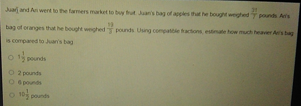 Juar] and Ari went to the farmers market to buy fruit. Juan's bag of apples that he bought weighed  31/7  pounds. Ani's
bag of oranges that he bought weighed  19/3  pounds. Using compatible fractions, estimate how much heavier Ari's bag
is compared to Juan's bag
1 1/2  pounds
2 pounds
6 pounds
10 1/2  pounds