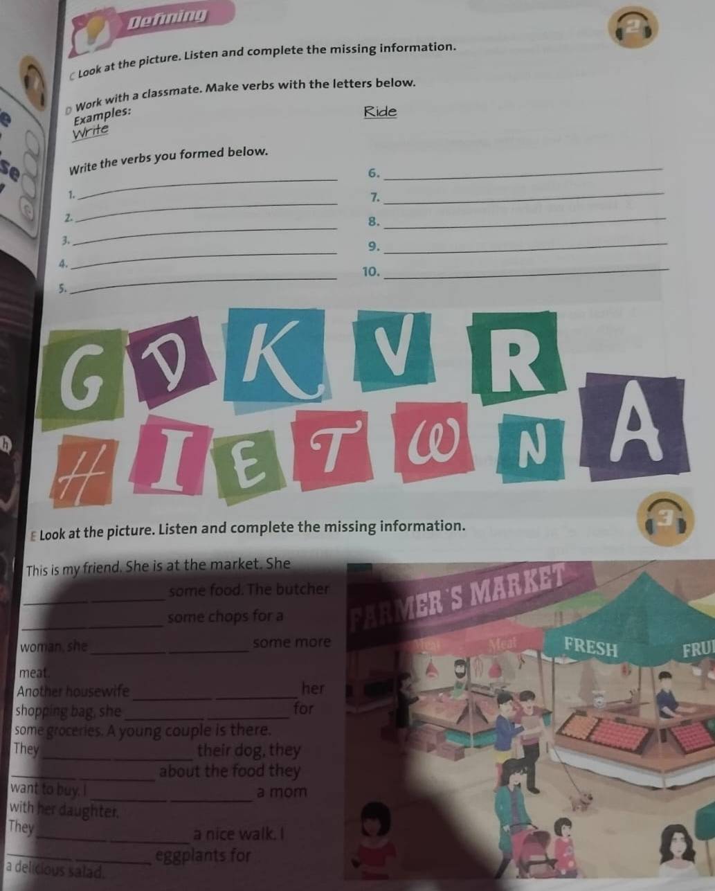 Defning 
Look at the picture. Listen and complete the missing information. 
* Work with a classmate. Make verbs with the letters below, 
a Examples: 
Ride 
Write 
_ 
se Write the verbs you formed below._ 
6. 
_ 
1. 
7. 
_ 
_ 
2. 
8. 
_ 
_ 
3. 
9. 
_ 
_ 
10. 
_ 
5. 
G D K V R 
H ][ E T W N A 
₹ Look at the picture. Listen and complete the missing information. 
3 
This is my friend. She is at the market. She 
some food. The butche 
__some chops for a 
woman, she_ some morFRUI 
meat. 
_ 
Another housewife her 
shopping bag, she_ for 
some groceries. A young couple is there. 
They _their dog, they 
_about the food they 
_ 
want to buy. I _a mom 
with her daughter. 
They 
_a nice walk. I 
_eggplants for 
a delicious salad.