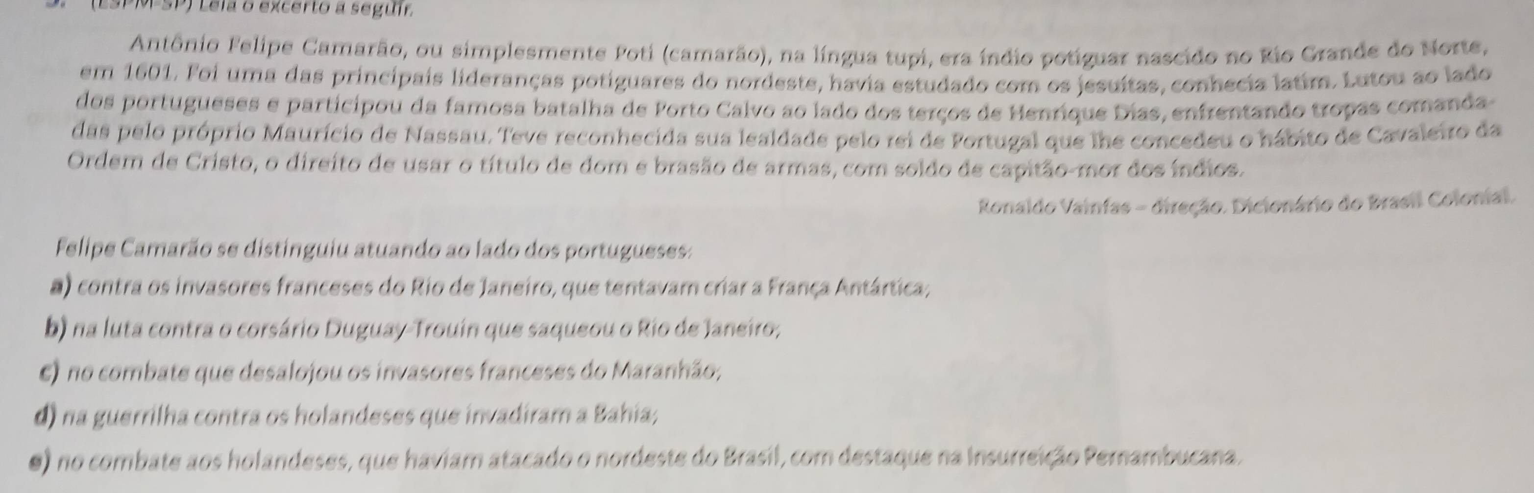 PMSP) Lela o excerto a seguír
Antônio Felipe Camarão, ou simplesmente Poti (camarão), na língua tupi, era índio potiguar nascido no Rio Grande do Norte,
em 1601. Foi uma das principais lideranças potiguares do nordeste, havia estudado com os jesuítas, conhecia latim. Lutou ao lado
dos portugueses e participou da famosa batalha de Porto Calvo ao lado dos terços de Henrique Dias, enfrentando tropas comanda
das pelo próprio Maurício de Nassau. Teve reconhecida sua lealdade pelo rei de Portugal que lhe concedeu o hábito de Cavaleiro da
Ordem de Cristo, o direito de usar o título de dom e brasão de armas, com soldo de capitão-mor dos índios.
Ronaldo Vainfas - direção. Dicionário do Brasil Colonial.
Felipe Camarão se distinguiu atuando ao lado dos portugueses:
a) contra os invasores franceses do Rio de Janeiro, que tentavam criar a França Antártica;
b) na luta contra o corsário Duguay-Trouín que saqueou o Rio de Janeiro;
E) no combate que desalojou os invasores franceses do Maranhão;
d) na guerrilha contra os holandeses que invadiram a Bahia;
0) no combate aos holandeses, que haviam atacado o nordeste do Brasil, com destaque na Insurreição Pernambucana.