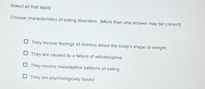 Select all that apply
Choose characteristics of eating disorders. (More than one answer may be correct)
They involve feelings of distress about the body's shape or weight
They are caused by a failure of will/discipline
They involve maladaptive patterns of eating
They are psychologically based