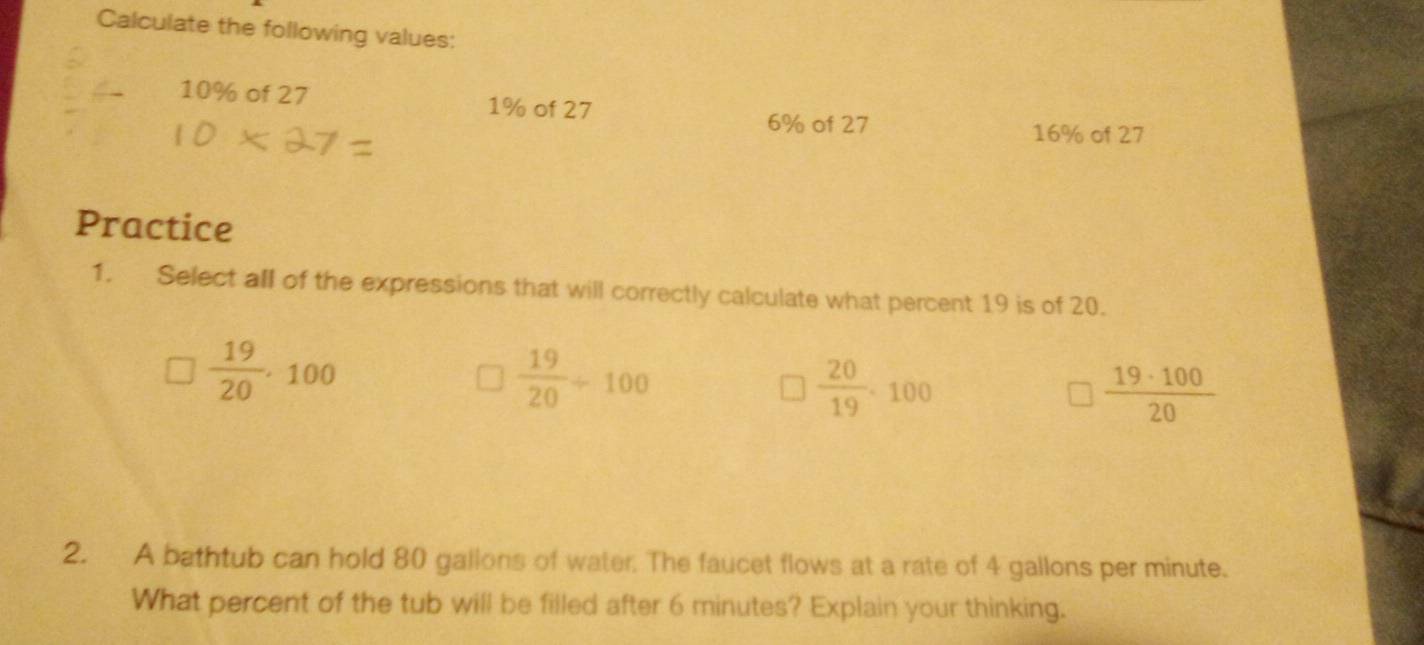 Calculate the following values:
10% of 27 1% of 27
6% of 27 16% of 27
Practice
1. Select all of the expressions that will correctly calculate what percent 19 is of 20.
 19/20 .100
 19/20 / 100
 20/19 .100
 19· 100/20 
2. A bathtub can hold 80 gallons of water. The faucet flows at a rate of 4 gallons per minute.
What percent of the tub will be filled after 6 minutes? Explain your thinking.