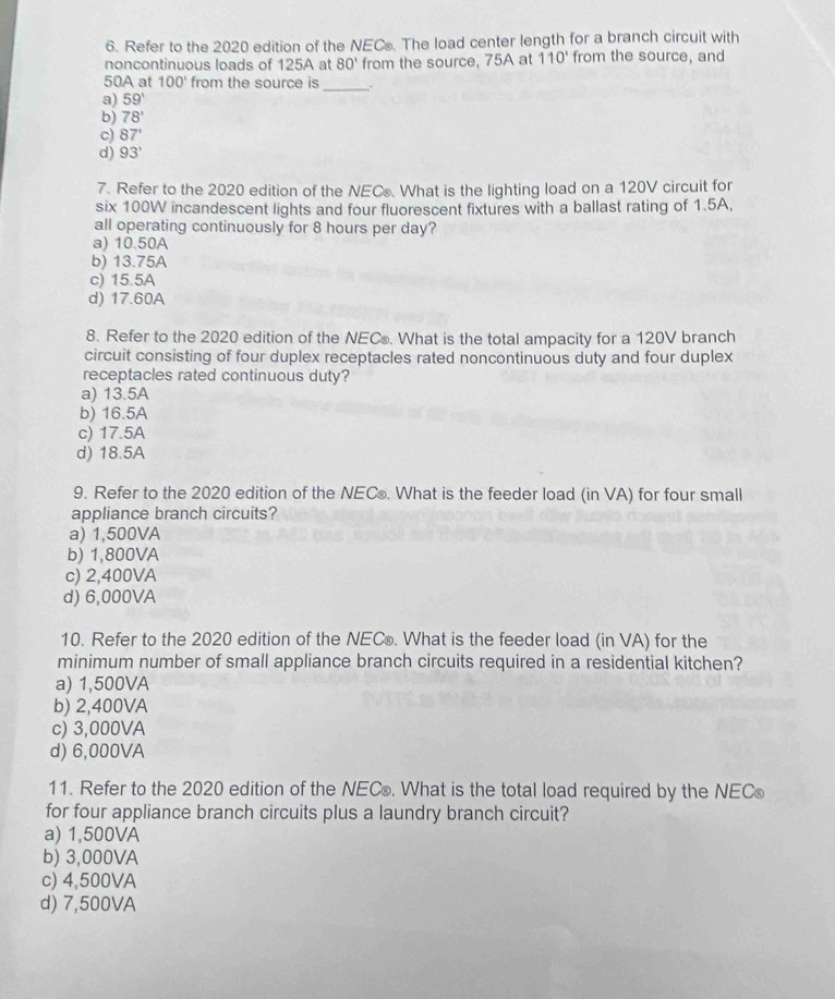 Refer to the 2020 edition of the NECs. The load center length for a branch circuit with
noncontinuous loads of 125A at 80' from the source, 75A at 110' from the source, and
50A at 100° from the source is _.
a) 59'
b) 78'
c) 87'
d) 93'
7. Refer to the 2020 edition of the NECs. What is the lighting load on a 120V circuit for
six 100W incandescent lights and four fluorescent fixtures with a ballast rating of 1.5A,
all operating continuously for 8 hours per day?
a) 10.50A
b) 13.75A
c) 15.5A
d) 17.60A
8. Refer to the 2020 edition of the NECo. What is the total ampacity for a 120V branch
circuit consisting of four duplex receptacles rated noncontinuous duty and four duplex
receptacles rated continuous duty?
a) 13.5A
b) 16.5A
c) 17.5A
d) 18.5A
9. Refer to the 2020 edition of the NECo. What is the feeder load (in VA) for four small
appliance branch circuits?
a) 1,500VA
b) 1,800VA
c) 2,400VA
d) 6,000VA
10. Refer to the 2020 edition of the NEC®. What is the feeder load (in VA) for the
minimum number of small appliance branch circuits required in a residential kitchen?
a) 1,500VA
b) 2,400VA
c) 3,000VA
d) 6,000VA
11. Refer to the 2020 edition of the NECo. What is the total load required by the NECo
for four appliance branch circuits plus a laundry branch circuit?
a) 1,500VA
b) 3,000VA
c) 4,500VA
d) 7,500VA