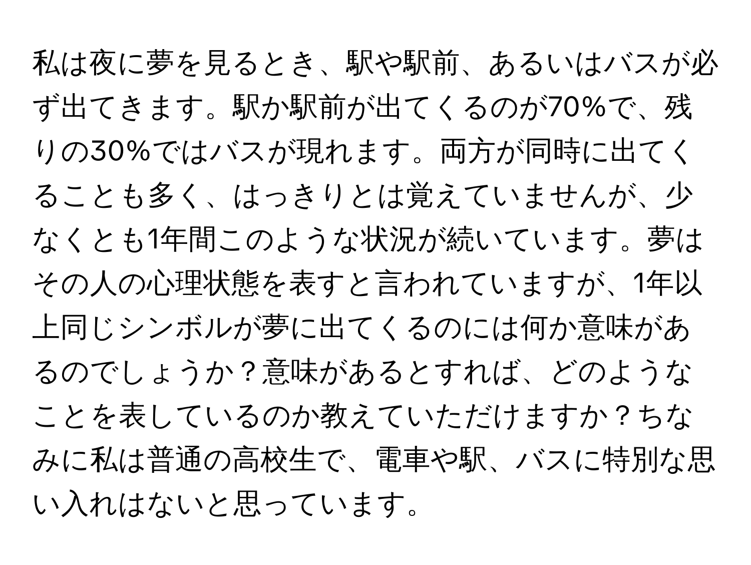 私は夜に夢を見るとき、駅や駅前、あるいはバスが必ず出てきます。駅か駅前が出てくるのが70%で、残りの30%ではバスが現れます。両方が同時に出てくることも多く、はっきりとは覚えていませんが、少なくとも1年間このような状況が続いています。夢はその人の心理状態を表すと言われていますが、1年以上同じシンボルが夢に出てくるのには何か意味があるのでしょうか？意味があるとすれば、どのようなことを表しているのか教えていただけますか？ちなみに私は普通の高校生で、電車や駅、バスに特別な思い入れはないと思っています。