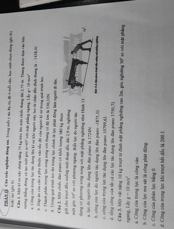 PHẢN I Câu trắc nghiệm đúng sai. Trong mỗi ý a), b), c), d) ở mỗi câu, học sinh chọn đúng (ghi Đ)
hoặc sai (ghi S)
Câu 1. Một kĩ sư xây dựng nặng 75 kg trèo lên một chiếc thang dài 2,75 m. Thang được dựa vào bức
tường thẳng đứng và tạo một góc alpha =45° với mặt phẳng ngang. Lấy g=10m/s^2
a. Công của trọng lực tác dụng lên kĩ sư khi người này leo từ chân đến đỉnh thang là - 1458,4J.
b. Đáp án của câu a phụ thuộc vào tốc độ của người kĩ sư trong quá trình leo.
c. Thành phần trọng lực song song với thang có độ lớn là 530,33N.
d. Trong quá trình leo thì trọng lực chính là lực phát động làm người đi lên.
Câu 2. Một chiếc đàn piano có khối lượng 380 kg được
giữ cho trượt đều xuống một đoạn dốc dài 2,9 m, nghiêng
một góc 10° so với phương ngang. Biết lực do người tác
ụng có phương song song với mặt phẳng nghiêng như Hình 15.3 /s^2.
a. lực do người tác dụng lên đàn piano là 3724N.
b. công của lực do người tác dụng lên đàn piano -1875,3J. Hình 15.8. Đàn piano trượt đều xuống mặt phẳng nghiêng
c. công của trọng lực tác dụng lên đàn piano 10799,6J.
d. tổng công của tất cả các lực tác dụng lên đàn piano 3750,7J.
Câu 3. Một vật nặng 10 kg trượt từ đỉnh mặt phẳng nghiêng cao 2m, góc nghiêng 30° so với mặt phẳng
ngang, Lầy g=10m/s^2
a. Công của trọng lực là công cản.
b. Công của lực ma sát là công phát động.
c. Công của phản lực bằng 0.
d. Công của trọng lực khi trượt hết dốc là 200 J.