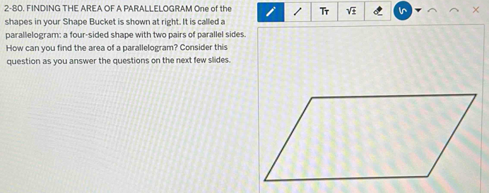 2-80. FINDING THE AREA OF A PARALLELOGRAM One of the × 
Tr sqrt(± ) i^ 
shapes in your Shape Bucket is shown at right. It is called a 
parallelogram: a four-sided shape with two pairs of parallel sides. 
How can you find the area of a parallelogram? Consider this 
question as you answer the questions on the next few slides.