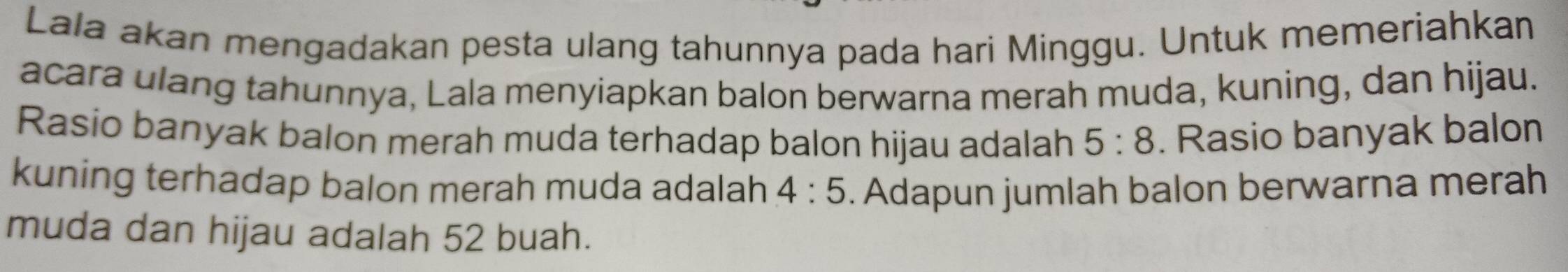 Lala akan mengadakan pesta ulang tahunnya pada hari Minggu. Untuk memeriahkan 
acara ulang tahunnya, Lala menyiapkan balon berwarna merah muda, kuning, dan hijau. 
Rasio banyak balon merah muda terhadap balon hijau adalah 5:8. Rasio banyak balon 
kuning terhadap balon merah muda adalah 4:5. Adapun jumlah balon berwarna merah 
muda dan hijau adalah 52 buah.