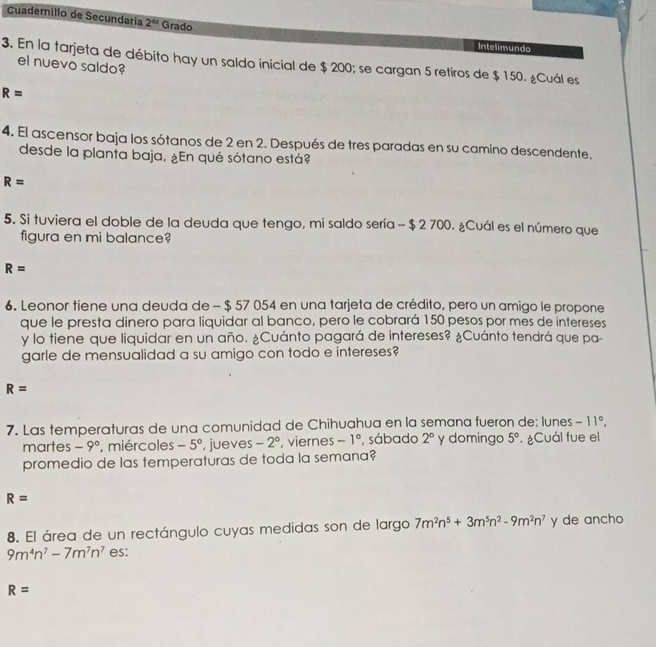 Cuadernillo de Secundaria 2^(do) Grado
Intelimundo
3. En la tarjeta de débito hay un saldo inicial de $ 200; se cargan 5 retiros de $ 150. ¿Cuál es
el nuevo saldo?
R=
4. El ascensor baja los sótanos de 2 en 2. Después de tres paradas en su camino descendente,
desde la planta baja, ¿En qué sótano está?
R=
5. Si tuviera el doble de la deuda que tengo, mi saldo sería - $ 2 700. ¿Cuál es el número que
figura en mi balance?
R=
6. Leonor tiene una deuda de - $ 57 054 en una tarjeta de crédito, pero un amigo le propone
que le presta dinero para liquidar al banco, pero le cobrará 150 pesos por mes de intereses
y lo tiene que liquidar en un año. ¿Cuánto pagará de intereses? ¿Cuánto tendrá que pa-
garle de mensualidad a su amigo con todo e intereses?
R=
7. Las temperaturas de una comunidad de Chihuahua en la semana fueron de: lunes -11°, 
martes -9° , miércoles -5° , jueves -2° , viernes -1° sábado 2° y domingo 5°.¿Cuál fue el
promedio de las temperaturas de toda la semana?
R=
8. El área de un rectángulo cuyas medidas son de largo 7m^2n^5+3m^5n^2-9m^2n^7 y de ancho
9m^4n^7-7m^7n^7 es:
R=