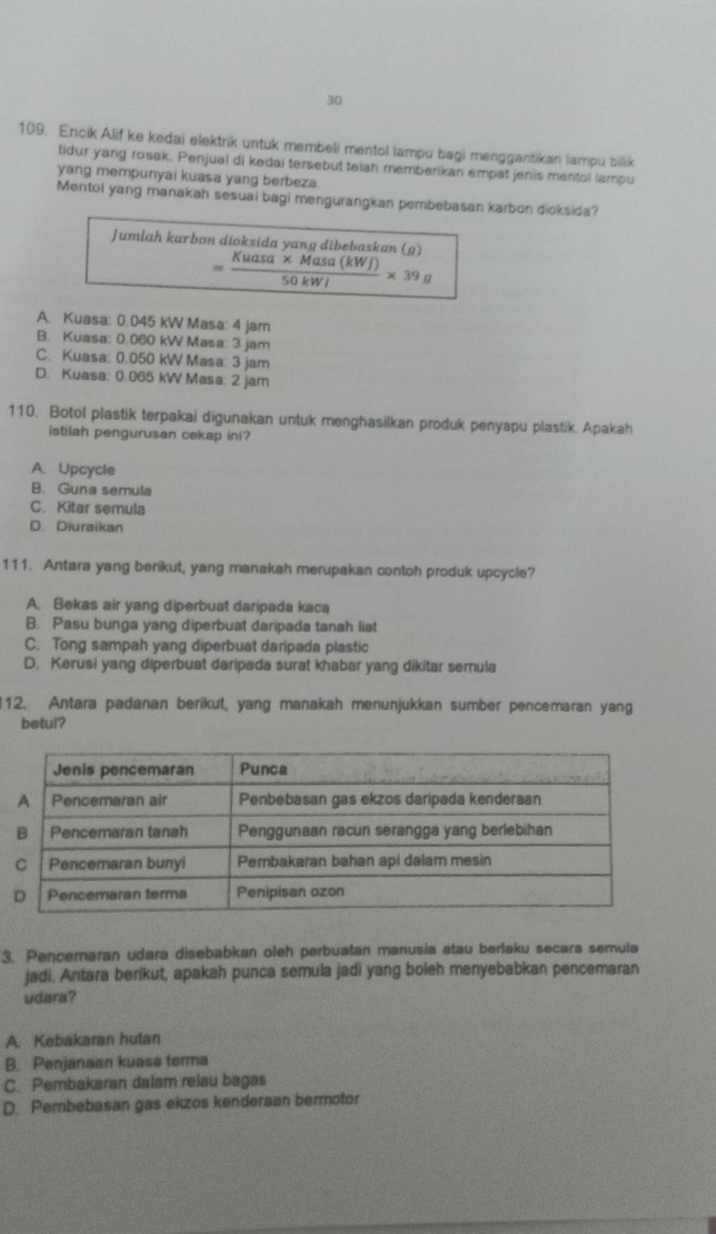 30
109. Encik Alif ke kedai elektrik untuk membeli mentol lampu bagi menggantikan lampu bilik
tidur yang rosak. Penjual di kedai tersebut telah memberikan empat jenis mentol lampu
yang mempunyai kuasa yang berbeza.
Mentol yang manakah sesuai bagi mengurangkan pembebasan karbon dioksida?
Jumlah karbon dioksida yang dibebaskan (g)
= (Kuasa* Masa(kW∈t ))/50kWI * 39g
A. Kuasa: 0.045 kW Masa: 4 jam
B. Kuasa: 0.060 kW Masa: 3 jam
C. Kuasa: 0.050 kW Masa: 3 jam
D. Kuasa: 0.065 kW Masa: 2 jam
110. Botol plastik terpakai digunakan untuk menghasilkan produk penyapu plastik. Apakah
istilah pengurusan cekap ini?
A. Upcycle
B. Guna semula
C. Kitar semula
D. Diuraikan
111. Antara yang berikut, yang manakah merupakan contoh produk upcycle?
A. Bekas air yang diperbuat daripada kaca
B. Pasu bunga yang diperbuat daripada tanah liat
C. Tong sampah yang diperbuat daripada plastic
D. Kerusi yang diperbuat daripada surat khabar yang dikitar semula
112. Antara padanan berikut, yang manakah menunjukkan sumber pencemaran yang
betul?
3. Pencemaran udara disebabkan oleh perbuatan manusia atau berlaku secara semula
jadi. Antara berikut, apakah punca semula jadi yang boleh menyebabkan pencemaran
udara?
A. Kebakaran hutan
B. Penjanaan kuasa terma
C. Pembakaran dalam relau bagas
D. Pembebasan gas ekzos kenderaan bermotor