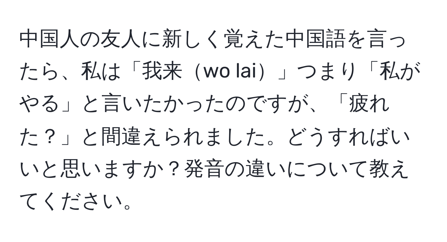 中国人の友人に新しく覚えた中国語を言ったら、私は「我来wo lai」つまり「私がやる」と言いたかったのですが、「疲れた？」と間違えられました。どうすればいいと思いますか？発音の違いについて教えてください。