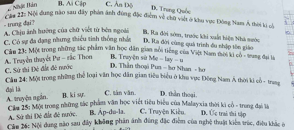 1. Nhật Bản B. Ai Cập C. Ấn Độ
D. Trung Quốc
Câu 22: Nội dung nào sau đây phản ánh đúng đặc điểm về chữ viết ở khu vực Đông Nam Á thời kì cổ
- trung đại?
A. Chịu ảnh hưởng của chữ viết từ bên ngoài B. Ra đời sớm, trước khi xuất hiện Nhà nước
C. Có sự đa dạng nhưng thiếu tính thống nhất D. Ra đời cùng quá trình du nhập tôn giáo
Câu 23: Một trong những tác phẩm văn học dân gian nổi tiếng của Việt Nam thời kì cổ - trung đại là
A. Truyền thuyết Pư - rắc Thon B. Truyện sử Me - lay - u
C. Sử thi Đẻ đất đẻ nước D. Thần thoại Pun - hơ Nhan - hơ
Câu 24: Một trong những thể loại văn học dân gian tiêu biểu ở khu vực Đông Nam Á thời kì cổ - trung
đại là
A. truyện ngắn. B. kí sự. C. tản văn. D. thần thoại.
Câu 25: Một trong những tác phẩm văn học viết tiêu biểu của Malayxia thời kì cổ - trung đại là
A. Sử thi Đẻ đất đẻ nước. B. Áp-du-la. C. Truyện Kiều. D. Ức trai thi tập
Câu 26: Nội dung nào sau đây không phản ánh đúng đặc điểm của nghệ thuật kiến trúc, điêu khắc ở