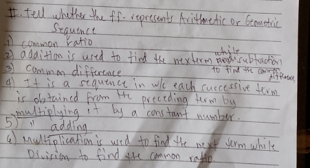 tell whather the ff- represents Aritmetic or beometric 
Sequence 
A common ratio 
while 
2) addition is used to find the nexterm subfraction 
3 common difference 
to find the canpifurtanl 
4 It is a sequince in whe each cuccessive term 
is obtained from He preceding ferm by 
multiplying it by a constant number. 
5 adding 
() Aultiplication is used to find the next term while 
Division to find the common rafio.