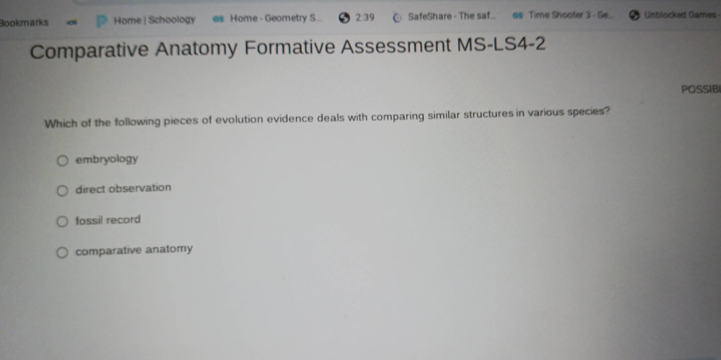 Bookmarks Home | Schoology as Home - Geometry S... 2:39 SafeShare - The saf... as Time Shooter 3 - Ge... Unblocked Games
Comparative Anatomy Formative Assessment MS-LS4-2
POSSIBI
Which of the following pieces of evolution evidence deals with comparing similar structures in various species?
embryology
direct observation
fossil record
comparative anatomy