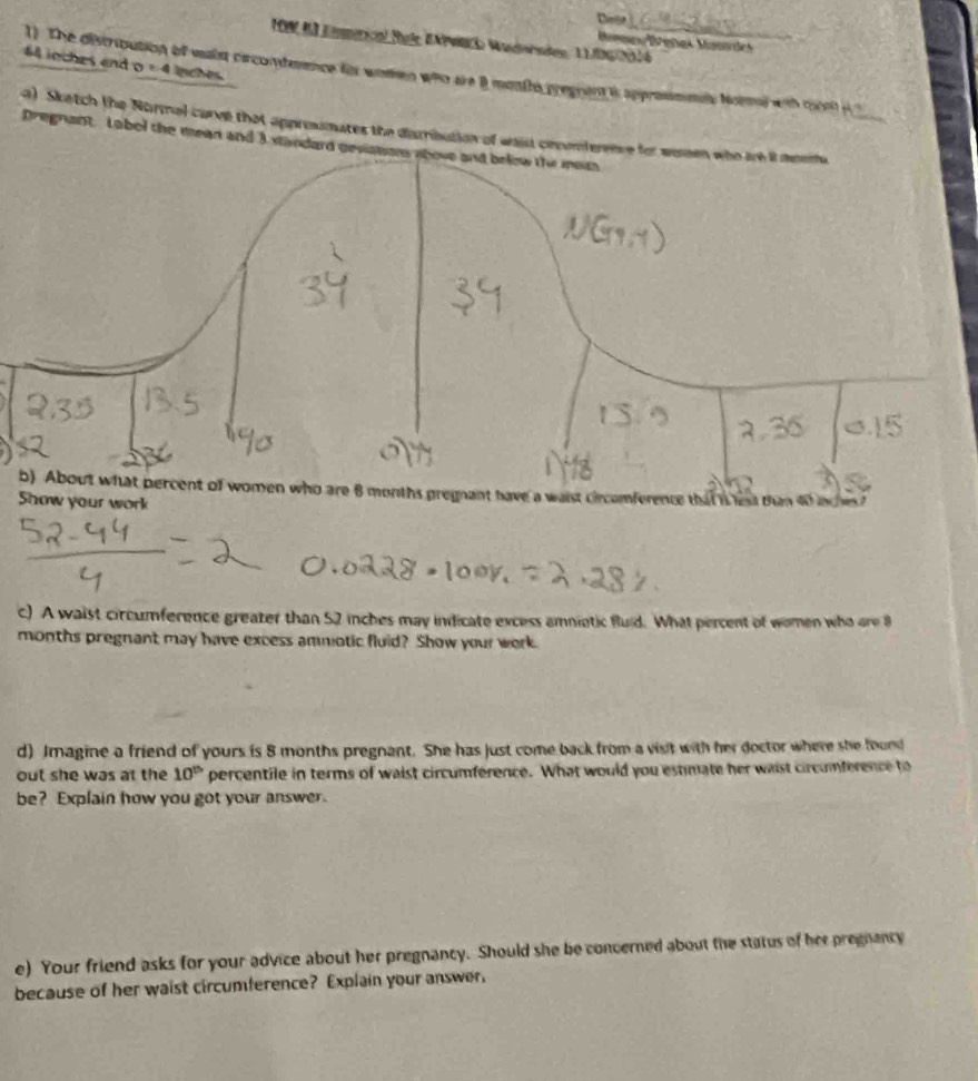 Dinot 
19 da Eemércal Pule EAPMn3 Wadorndes, 11.06|2016 
Mge Brañas Maandes 
44 ioches and D≥ 4 lnches 
1). The discribution of waist crconderence for women who are 8 months pregrent is approsmmay Nol with coni 
a) Sketch the Normal carve that approsmates the diasrribution of waist cinc 
Dregnant. Labol the mean and 3 standa 
your work 
c) A waist circumference greater than 52 inches may inficate excess amniotic fluid. What percent of women who are 8
months pregnant may have excess ammotic fluid? Show your work. 
d) Imagine a friend of yours is 8 months pregnant. She has just come back from a visit with her doctor where she fourd 
out she was at the 10^(th) percentile in terms of waist circumference. What would you estimate her waist circumference to 
be? Explain how you got your answer. 
e) Your friend asks for your advice about her pregnancy. Should she be concerned about the status of her pregnancy 
because of her waist circumference? Explain your answer.