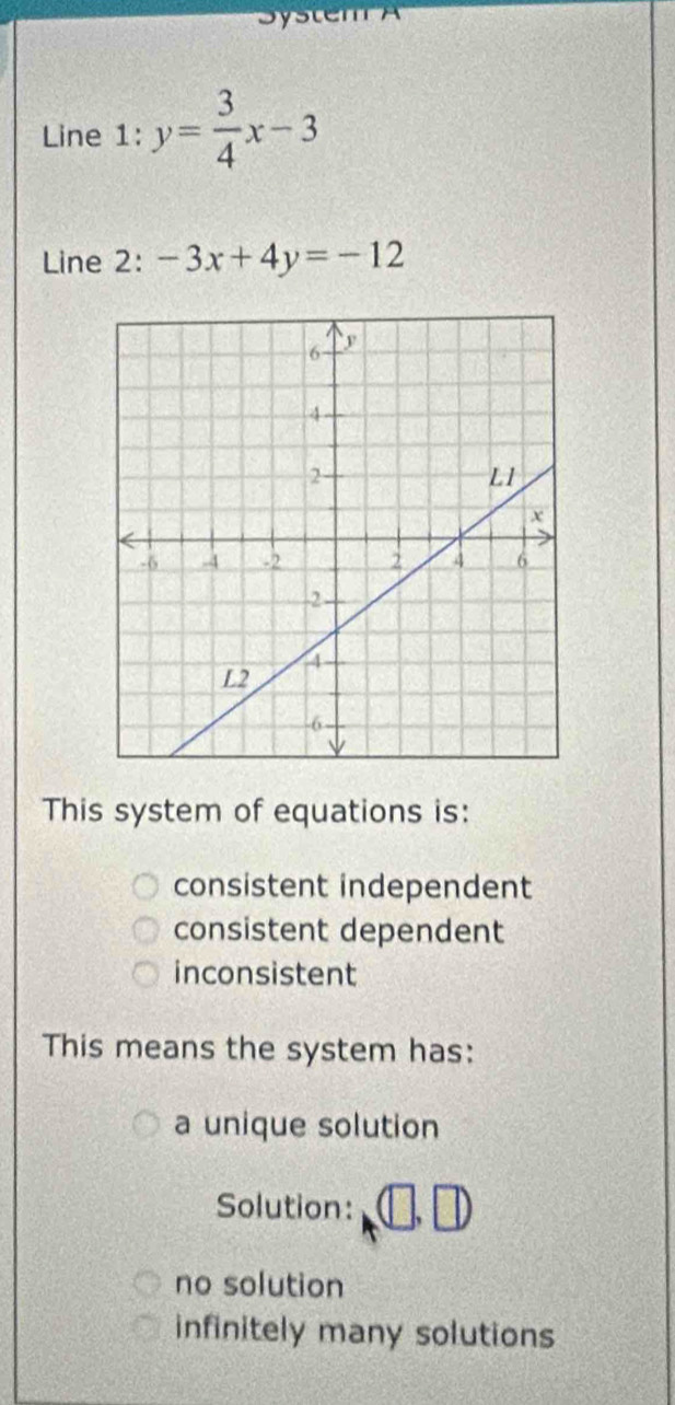 System A
Line 1: y= 3/4 x-3
Line 2: -3x+4y=-12
This system of equations is:
consistent independent
consistent dependent
inconsistent
This means the system has:
a unique solution
Solution: (□ ,□ )
no solution
infinitely many solutions