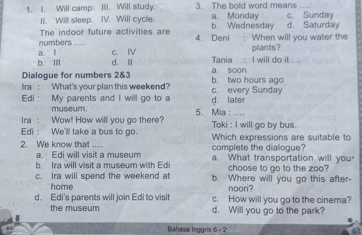 Will camp. III. Will study. 3. The bold word means_
II. Will sleep. IV. Will cycle.
a. Monday c. Sunday
b. Wednesday d. Saturday
The indoor future activities are
4. Deni
numbers .... When will you water the
a. I c. Ⅳ
plants?
b.ⅢI d.Ⅱ
Tania : I will do it ...
a. soon
Dialogue for numbers 2&3
b. two hours ago
Ira : What's your plan this weekend?
c. every Sunday
Edi : My parents and I will go to a d. later
museum. 5. Mia : ....
Ira : Wow! How will you go there?
Toki : I will go by bus.
Edi : We'll take a bus to go.
Which expressions are suitable to
2. We know that ...
complete the dialogue?
a. Edi will visit a museum a. What transportation will you
b. Ira will visit a museum with Edi choose to go to the zoo?
c. Ira will spend the weekend at b. Where will you go this after-
home noon?
d. Edi’s parents will join Edi to visit c. How will you go to the cinema?
the museum d. Will you go to the park?
Bahasa Inggris 6 - 2 61