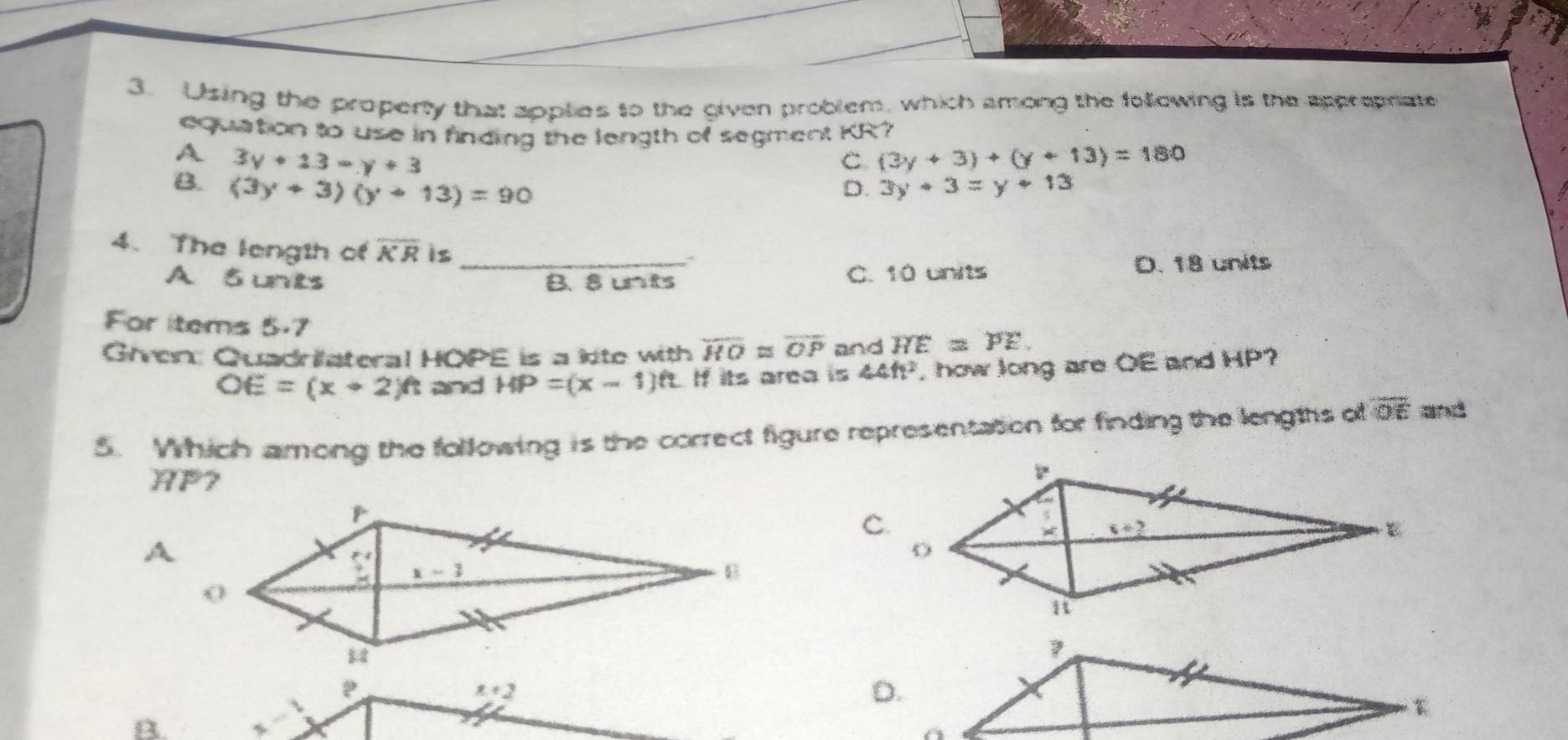 Using the property that applies to the given problem, which among the following is the appropnate
equation to use in finding the length of segment KR?
A 3y+13=y+3
C (3y+3)+(y+13)=180
B. (3y+3)(y+13)=90 3y+3=y+13
D.
4. The length of overline KR is
A S unts _B. 8 unts C. 10 units D. 18 units
For items 5.7
Given: Quadrilateral HOPE is a kite with overline HO≌ overline OP and overline HE=overline PE.
OE=(x+2)ft and HP=(x-1)ft If its area is 44ft^2 how long are OE and HP?
5. Which among the following is the correct figure representation for finding the lengtts of overline OE and
HP7
C.
x+2
D.
B.