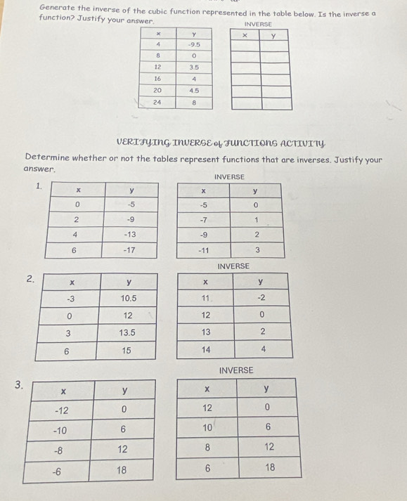 Generate the inverse of the cubic function represented in the table below. Is the inverse a 
function? Justify your answer. 

VERIFYING INVERSE FUNCTIONS ACTIVITY 
Determine whether or not the tables represent functions that are inverses. Justify your 
answer. 
1 
INVERSE 
2 


INVERSE 
3