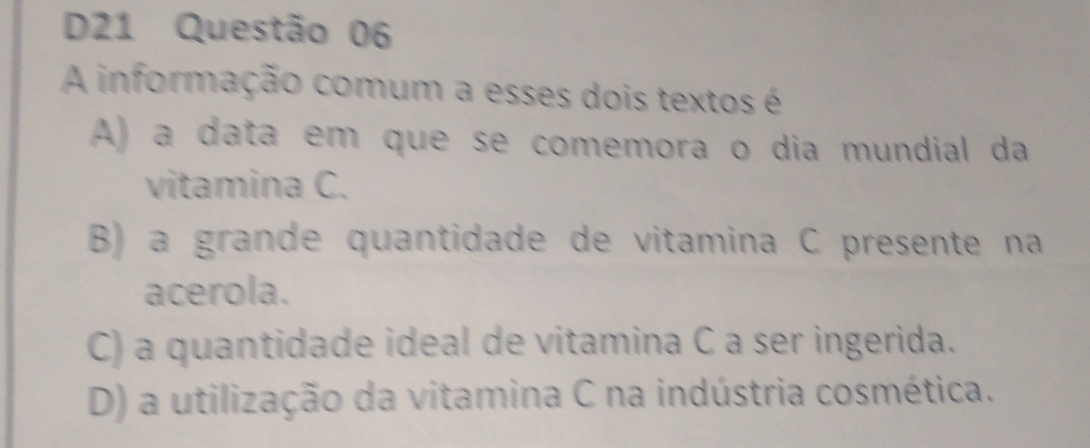 D21 Questão 06
A informação comum a esses dois textos é
A) a data em que se comemora o dia mundial da
vitamina C.
B) a grande quantidade de vitamina C presente na
acerola.
C) a quantidade ideal de vitamina C a ser ingerida.
D) a utilização da vitamina C na indústria cosmética.