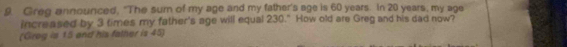 Greg announced, "The sum of my age and my father's age is 60 years. In 20 years, my age 
increased by 3 times my father's age will equal 230." How old are Greg and his dad now? 
(Grog is 15 and his father is 45)