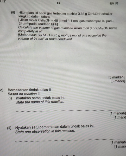 LIT' 4541/2 
15 
(li) Hitungkan isi padu gas terbebas apabila 3.68 g C_2H_6OH terbakar 
longkap dalam udara. 
[ Jisim molar C_2H_5OH=40 g mol '; 1 mol gas menempati isi padu
24dm^3 pada keadaan bilik] 
Calculate the volume of gas released when 3.68 g of C_2H_5OH burns 
completely in air. 
[Molar mass C_2H_5OH=46gmol!; I mol of gas occupied the 
volume of 24dm^3 at room condition] 
[3 markah] 
[3 marks] 
c) Berdasarkan tindak balas II 
Based on reaction II 
(i) nyatakan nama tindak balas ini. 
state the name of this reaction. 
_ 
[1 markah] 
[1 mark] 
(ii) Nyatakan satu pemerhatian dalam tindak balas ini. 
State one observation in this reaction. 
_ 
[1 markah 
[1 mark