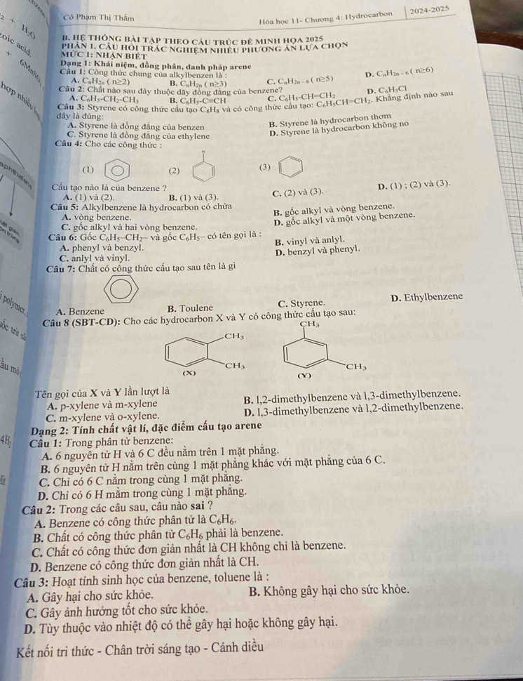 Cô Phạm Thị Thẩm
Hóa học 11- Chương 4: Hydrocarbon 2024-2025
B. Hệ thông bài tập theo cáu trúc đẻ minh họa 2925
_2+H_2O oic acid  Mức 1: Nhận biệt
phần 1. câu hỏi trác nghiệm nhiều phương án 1 LUA CHQN
*  Dạng 1: Khái niệm, đồng phân, danh pháp arene
6MnSo
Cầu 1: Công thức chung của alkylbenzen là : C. C_nH_2n-6(n≥ 5) D. C_nH_2n-6(n≥ 6)
A. C_nH_2n(n≥ 2) R.C_nH_2n(n≥ 3)
Câu 2: Chất nào sau đây thuộc day y đồng đẳng của benzene? C_6H_5-CH=CH_2
D. C₆H₃Cl
hợ  nhiều  Câu 3: Styrene có công thức cầu tạo C_8F Hà và có công thức cầu tạo: C_6H_5CH=CH_2. Khẳng định nào sau
A. C_6H_5-CH_2-CH_3 B. C_6H_4-C=CH C.
đây là đúng
A. Styrene là đồng đẳng của benzen B. Styrene là hydrocarbon thom
C. Styrene là đồng đẳng của ethylene
D. Styrene là hydrocarbon không no
Câu 4: Cho các công thức :
(1) (2) (3)
phthale Cu tạo nào là của benzene ?
A. (1) và (2). B. (1) và (3). C. (2) va(3). D. (1) ; (2 va(3).
Câu 5: Alkylbenzene là hydrocarbon có chứa
B. gốc alkyl và vòng benzene.
A. vòng benzene.
in trüng gết gián
Câu 6: Gốc C_6H_5-CH_2- à gốc C_6H_5-coverline 0 tên gọi là : D. gốc alkyl và một vòng benzene.
C. gốc alkyl và hai vòng benzene.
A. phenyl và benzyl. B. vinyl và anlyl.
C. anlyl và vinyl. D. benzyl và phenyl.
Câu 7: Chất có cống thức cấu tạo sau tên là gì
polymer, A. Benzene
B. Toulene C. Styrene. D. Ethylbenzene
Câu 8 (SBT-CD): Cho các hydrocarbon X và Y có công thức cấu tạo sau:
tốc trừ số
àu mò
Tên gọi của X và Y lần lượt là
A. p-xylene và m-xylene B. l,2-dimethylbenzene và l,3-dimethylbenzene.
C. m-xylene và o-xylene. D. l,3-dimethylbenzene và l,2-dimethylbenzene.
Dạng 2: Tính chất vật lí, đặc điểm cấu tạo arene
4H  Câu 1: Trong phân tử benzene:
A. 6 nguyên tử H và 6 C đều nằm trên 1 mặt phẳng.
B. 6 nguyên tử H nằm trên cùng 1 mặt phẳng khác với mặt phẳng của 6 C.
hr C. Chỉ có 6 C nằm trong cùng 1 mặt phẳng.
D. Chỉ có 6 H mằm trong cùng 1 mặt phăng.
Câu 2: Trong các câu sau, câu nào sai ?
A. Benzene có công thức phân tử là C_6H_6.
B. Chất có công thức phân từ C_6H_6 phải là benzene.
C. Chất có công thức đơn giản nhất là CH không chỉ là benzene.
D. Benzene có công thức đơn giản nhất là CH.
Câu 3: Hoạt tính sinh học của benzene, toluene là :
A. Gây hại cho sức khỏe. B. Không gây hại cho sức khỏe.
C. Gây ảnh hưởng tốt cho sức khỏe.
D. Tùy thuộc vào nhiệt độ có thể gây hại hoặc không gây hại.
Kết nối tri thức - Chân trời sáng tạo - Cánh diều
