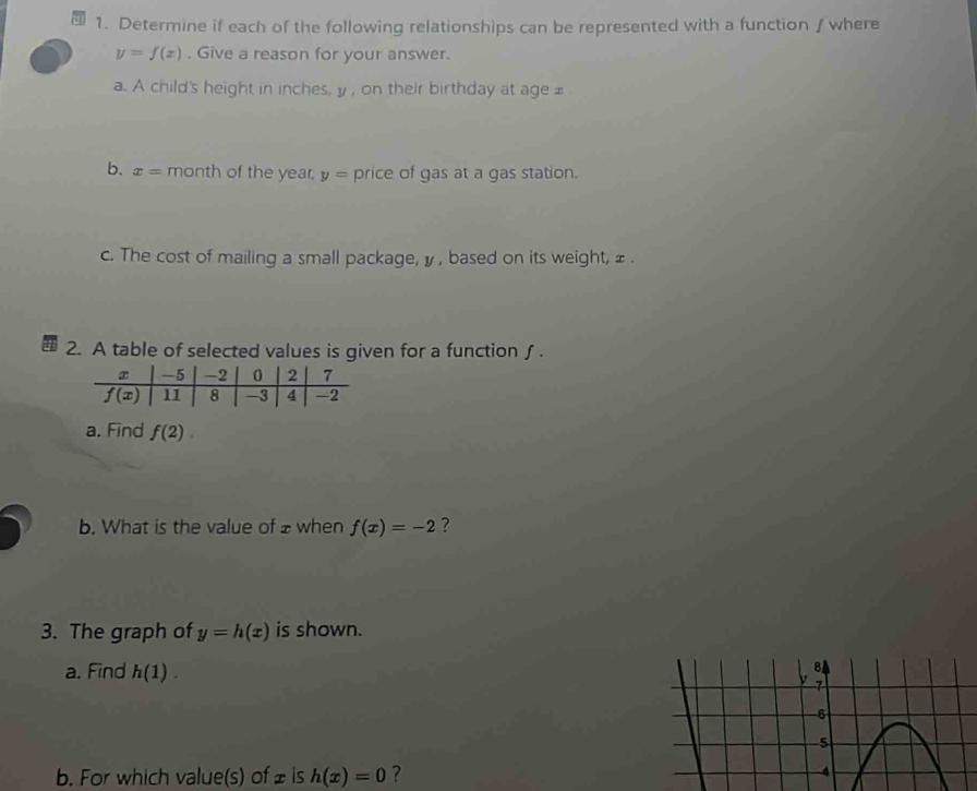 Determine if each of the following relationships can be represented with a function∫ where
y=f(x). Give a reason for your answer.
a. A child's height in inches, y , on their birthday at age £
b. x= month of the year. y= price of gas at a gas station.
c. The cost of mailing a small package, y , based on its weight, ≌ .
2. A table of selected values is given for a function ∫.
a. Find f(2).
b. What is the value of ±when f(x)=-2 ?
3. The graph of y=h(x) is shown.
a. Find h(1).
b. For which value(s) of £ is h(x)=0 ?