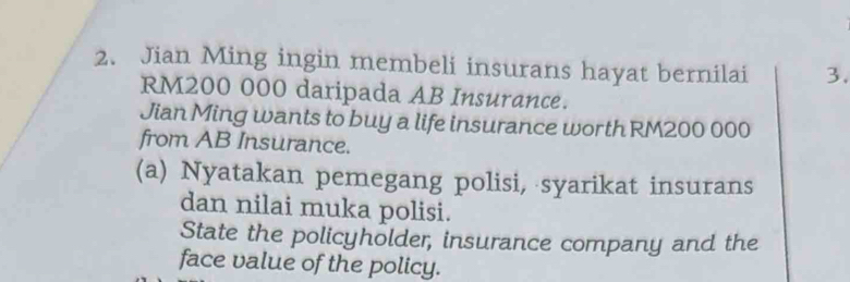 Jian Ming ingin membeli insurans hayat bernilai 3.
RM200 000 daripada AB Insurance. 
Jian Ming wants to buy a life insurance worth RM200 000
from AB Insurance. 
(a) Nyatakan pemegang polisi, syarikat insurans 
dan nilai muka polisi. 
State the policyholder, insurance company and the 
face value of the policy.