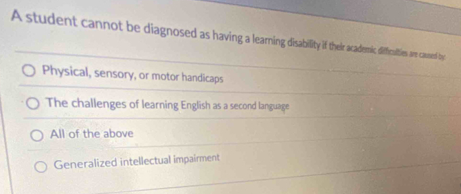 A student cannot be diagnosed as having a learning disabilit if ther aademic difficulties are caused by
Physical, sensory, or motor handicaps
The challenges of learning English as a second language
All of the above
Generalized intellectual impairment