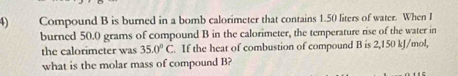 Compound B is burned in a bomb calorimeter that contains 1.50 liters of water. When I 
burned 50.0 grams of compound B in the calorimeter, the temperature rise of the water in 
the calorimeter was 35.0°C. If the heat of combustion of compound B is 2,150 kJ/mol, 
what is the molar mass of compound B?