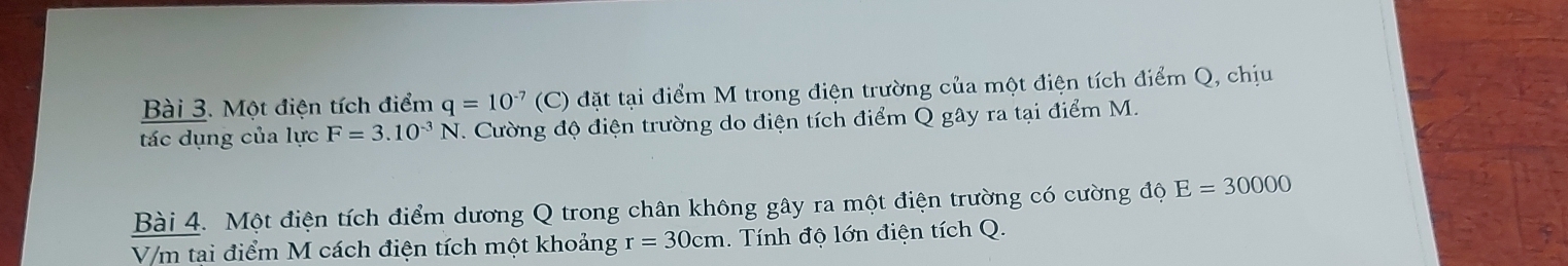 Một điện tích điểm q=10^(-7) (C) đặt tại điểm M trong điện trường của một điện tích điểm Q, chịu 
tác dụng của lực F=3.10^(-3)N T. Cường độ điện trường do điện tích điểm Q gây ra tại điểm M. 
Bài 4. Một điện tích điểm dương Q trong chân không gây ra một điện trường có cường độ E=30000
V/m tại điểm M cách điện tích một khoảng r=30cm Tính độ lớn điện tích Q.