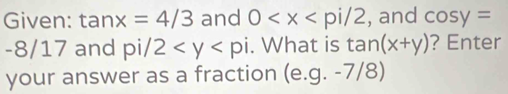 Given: tan x=4/3 and 0 , and cos y=
-8/17 and pi/2 . What is tan (x+y) ? Enter 
your answer as a fraction (e. g.-7/ 8)