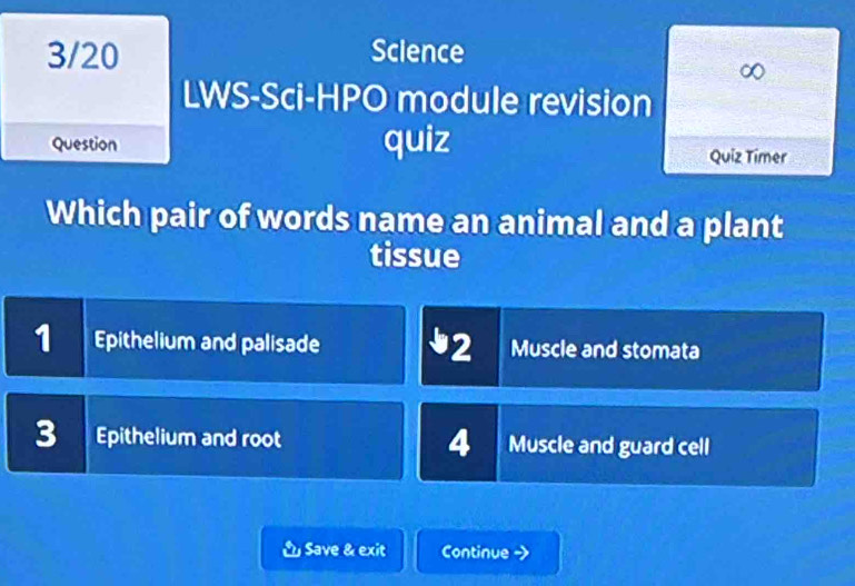 3/20 Science
o
LWS-Sci-HPO module revision
Question quiz
Quiz Timer
Which pair of words name an animal and a plant
tissue
1 Epithelium and palisade 2 Muscle and stomata
3 Epithelium and root 4 Muscle and guard cell
& Save & exit Continue