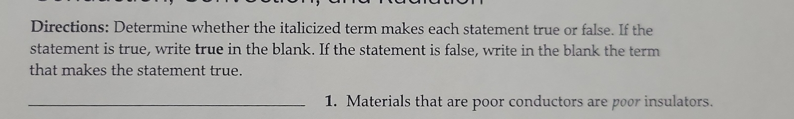 Directions: Determine whether the italicized term makes each statement true or false. If the 
statement is true, write true in the blank. If the statement is false, write in the blank the term 
that makes the statement true. 
_1. Materials that are poor conductors are poor insulators.