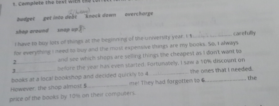 Complete the text with the tor 
budget get into debt `knock down overcharge 
shop around snap up 
I have to buy lots of things at the beginning of the university year, I 1._ carefully 
for everything I need to buy and the most expensive things are my books. So, I always 
2 and see which shops are selling things the cheapest as I don't want to 
3 _before the year has even started. Fortunately, I saw a 10% discount on 
books at a local bookshop and decided quickly to 4 _ the ones that I needed. 
However, the shop almost 5 _ me! They had forgotten to 6 _ 
the 
price of the books by 10% on their computers.