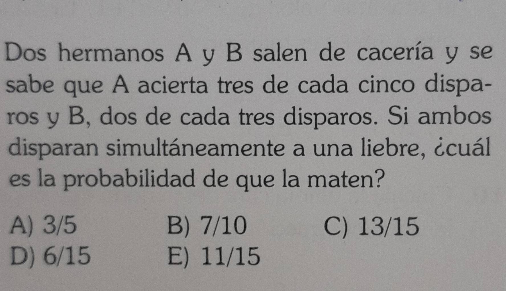 Dos hermanos A y B salen de cacería y se
sabe que A acierta tres de cada cinco dispa-
ros y B, dos de cada tres disparos. Si ambos
disparan simultáneamente a una liebre, ¿cuál
es la probabilidad de que la maten?
A) 3/5 B) 7/10 C) 13/15
D) 6/15 E) 11/15